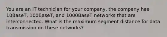 You are an IT technician for your company, the company has 10BaseT, 100BaseT, and 1000BaseT networks that are interconnected. What is the maximum segment distance for data transmission on these networks?