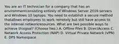 You are an IT technician for a company that has an environmentconsisting entirely of Windows Server 2016 servers and Windows 10 laptops. You need to establish a secure method thatallows employees to work remotely but still have access to the internal networkresources. What are two possible ways to achieve thisgoal? (Choose two.) A. Offline Files B. DirectAccess C. Network Access Protection (NAP) D. Virtual Private Network (VPN) E. DFS Namespace