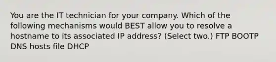 You are the IT technician for your company. Which of the following mechanisms would BEST allow you to resolve a hostname to its associated IP address? (Select two.) FTP BOOTP DNS hosts file DHCP