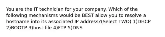 You are the IT technician for your company. Which of the following mechanisms would be BEST allow you to resolve a hostname into its associated IP address?(Select TWO) 1)DHCP 2)BOOTP 3)host file 4)FTP 5)DNS