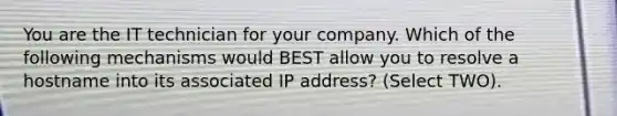 You are the IT technician for your company. Which of the following mechanisms would BEST allow you to resolve a hostname into its associated IP address? (Select TWO).