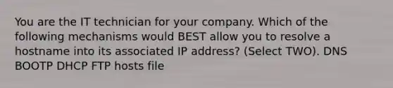 You are the IT technician for your company. Which of the following mechanisms would BEST allow you to resolve a hostname into its associated IP address? (Select TWO). DNS BOOTP DHCP FTP hosts file