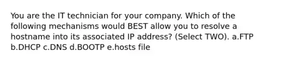 You are the IT technician for your company. Which of the following mechanisms would BEST allow you to resolve a hostname into its associated IP address? (Select TWO). a.FTP b.DHCP c.DNS d.BOOTP e.hosts file