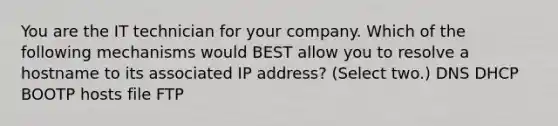 You are the IT technician for your company. Which of the following mechanisms would BEST allow you to resolve a hostname to its associated IP address? (Select two.) DNS DHCP BOOTP hosts file FTP