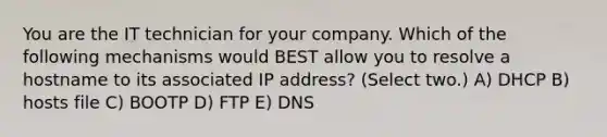 You are the IT technician for your company. Which of the following mechanisms would BEST allow you to resolve a hostname to its associated IP address? (Select two.) A) DHCP B) hosts file C) BOOTP D) FTP E) DNS