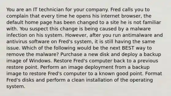 You are an IT technician for your company. Fred calls you to complain that every time he opens his internet browser, the default home page has been changed to a site he is not familiar with. You suspect this change is being caused by a malware infection on his system. However, after you run antimalware and antivirus software on Fred's system, it is still having the same issue. Which of the following would be the next BEST way to remove the malware? Purchase a new disk and deploy a backup image of Windows. Restore Fred's computer back to a previous restore point. Perform an image deployment from a backup image to restore Fred's computer to a known good point. Format Fred's disks and perform a clean installation of the operating system.