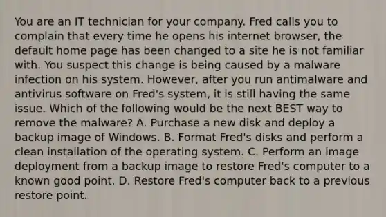 You are an IT technician for your company. Fred calls you to complain that every time he opens his internet browser, the default home page has been changed to a site he is not familiar with. You suspect this change is being caused by a malware infection on his system. However, after you run antimalware and antivirus software on Fred's system, it is still having the same issue. Which of the following would be the next BEST way to remove the malware? A. Purchase a new disk and deploy a backup image of Windows. B. Format Fred's disks and perform a clean installation of the operating system. C. Perform an image deployment from a backup image to restore Fred's computer to a known good point. D. Restore Fred's computer back to a previous restore point.