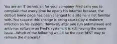 You are an IT technician for your company. Fred calls you to complain that every time he opens his internet browser, the default home page has been changed to a site he is not familiar with.-You suspect this change is being caused by a malware infection on his system. However, after you run antimalware and antivirus software on Fred's system, it is still having the same issue.--Which of the following would be the next BEST way to remove the malware?