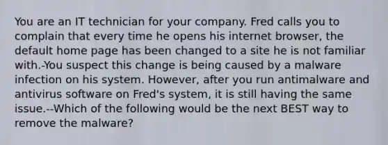 You are an IT technician for your company. Fred calls you to complain that every time he opens his internet browser, the default home page has been changed to a site he is not familiar with.-You suspect this change is being caused by a malware infection on his system. However, after you run antimalware and antivirus software on Fred's system, it is still having the same issue.--Which of the following would be the next BEST way to remove the malware?