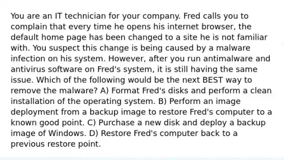 You are an IT technician for your company. Fred calls you to complain that every time he opens his internet browser, the default home page has been changed to a site he is not familiar with. You suspect this change is being caused by a malware infection on his system. However, after you run antimalware and antivirus software on Fred's system, it is still having the same issue. Which of the following would be the next BEST way to remove the malware? A) Format Fred's disks and perform a clean installation of the operating system. B) Perform an image deployment from a backup image to restore Fred's computer to a known good point. C) Purchase a new disk and deploy a backup image of Windows. D) Restore Fred's computer back to a previous restore point.