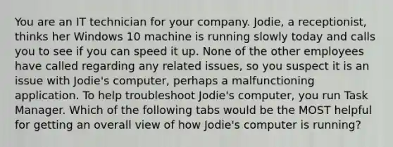 You are an IT technician for your company. Jodie, a receptionist, thinks her Windows 10 machine is running slowly today and calls you to see if you can speed it up. None of the other employees have called regarding any related issues, so you suspect it is an issue with Jodie's computer, perhaps a malfunctioning application. To help troubleshoot Jodie's computer, you run Task Manager. Which of the following tabs would be the MOST helpful for getting an overall view of how Jodie's computer is running?