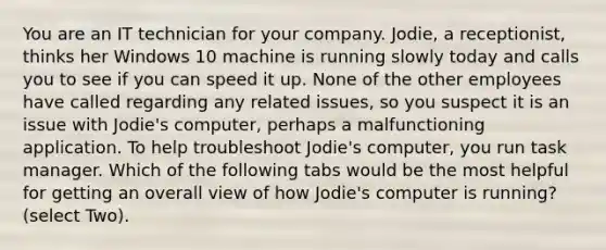 You are an IT technician for your company. Jodie, a receptionist, thinks her Windows 10 machine is running slowly today and calls you to see if you can speed it up. None of the other employees have called regarding any related issues, so you suspect it is an issue with Jodie's computer, perhaps a malfunctioning application. To help troubleshoot Jodie's computer, you run task manager. Which of the following tabs would be the most helpful for getting an overall view of how Jodie's computer is running? (select Two).