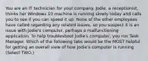 You are an IT technician for your company. Jodie, a receptionist, thinks her Windows 10 machine is running slowly today and calls you to see if you can speed it up. None of the other employees have called regarding any related issues, so you suspect it is an issue with Jodie's computer, perhaps a malfunctioning application. To help troubleshoot Jodie's computer, you run Task Manager. Which of the following tabs would be the MOST helpful for getting an overall view of how Jodie's computer is running (Select TWO.)