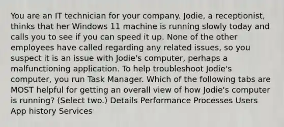 You are an IT technician for your company. Jodie, a receptionist, thinks that her Windows 11 machine is running slowly today and calls you to see if you can speed it up. None of the other employees have called regarding any related issues, so you suspect it is an issue with Jodie's computer, perhaps a malfunctioning application. To help troubleshoot Jodie's computer, you run Task Manager. Which of the following tabs are MOST helpful for getting an overall view of how Jodie's computer is running? (Select two.) Details Performance Processes Users App history Services