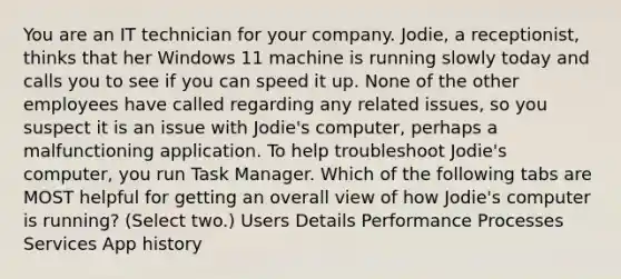 You are an IT technician for your company. Jodie, a receptionist, thinks that her Windows 11 machine is running slowly today and calls you to see if you can speed it up. None of the other employees have called regarding any related issues, so you suspect it is an issue with Jodie's computer, perhaps a malfunctioning application. To help troubleshoot Jodie's computer, you run Task Manager. Which of the following tabs are MOST helpful for getting an overall view of how Jodie's computer is running? (Select two.) Users Details Performance Processes Services App history