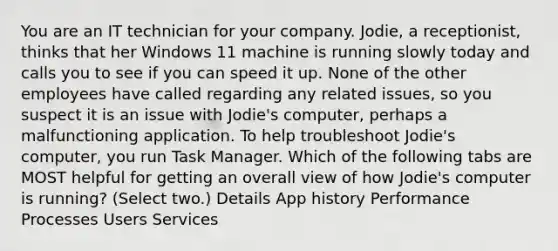 You are an IT technician for your company. Jodie, a receptionist, thinks that her Windows 11 machine is running slowly today and calls you to see if you can speed it up. None of the other employees have called regarding any related issues, so you suspect it is an issue with Jodie's computer, perhaps a malfunctioning application. To help troubleshoot Jodie's computer, you run Task Manager. Which of the following tabs are MOST helpful for getting an overall view of how Jodie's computer is running? (Select two.) Details App history Performance Processes Users Services