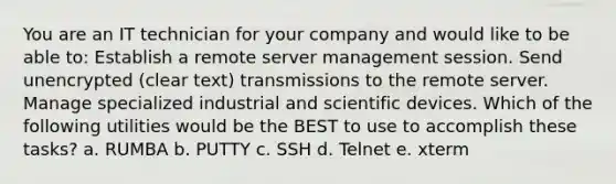 You are an IT technician for your company and would like to be able to: Establish a remote server management session. Send unencrypted (clear text) transmissions to the remote server. Manage specialized industrial and scientific devices. Which of the following utilities would be the BEST to use to accomplish these tasks? a. RUMBA b. PUTTY c. SSH d. Telnet e. xterm