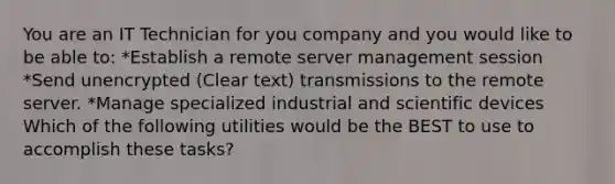 You are an IT Technician for you company and you would like to be able to: *Establish a remote server management session *Send unencrypted (Clear text) transmissions to the remote server. *Manage specialized industrial and scientific devices Which of the following utilities would be the BEST to use to accomplish these tasks?