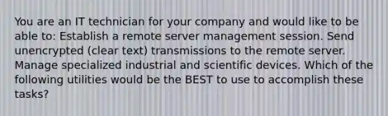 You are an IT technician for your company and would like to be able to: Establish a remote server management session. Send unencrypted (clear text) transmissions to the remote server. Manage specialized industrial and scientific devices. Which of the following utilities would be the BEST to use to accomplish these tasks?