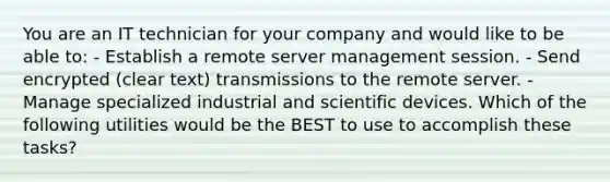 You are an IT technician for your company and would like to be able to: - Establish a remote server management session. - Send encrypted (clear text) transmissions to the remote server. - Manage specialized industrial and scientific devices. Which of the following utilities would be the BEST to use to accomplish these tasks?