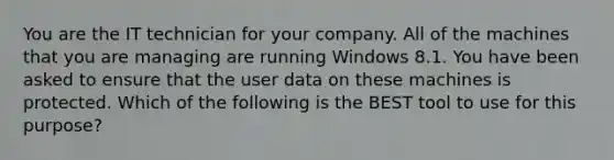 You are the IT technician for your company. All of the machines that you are managing are running Windows 8.1. You have been asked to ensure that the user data on these machines is protected. Which of the following is the BEST tool to use for this purpose?