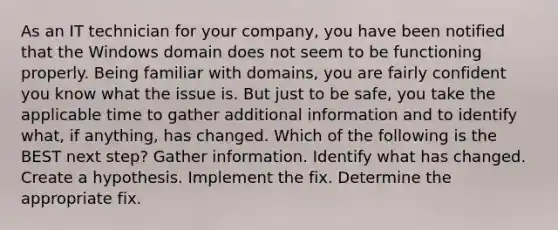 As an IT technician for your company, you have been notified that the Windows domain does not seem to be functioning properly. Being familiar with domains, you are fairly confident you know what the issue is. But just to be safe, you take the applicable time to gather additional information and to identify what, if anything, has changed. Which of the following is the BEST next step? Gather information. Identify what has changed. Create a hypothesis. Implement the fix. Determine the appropriate fix.