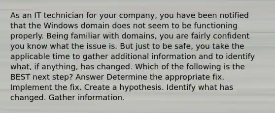 As an IT technician for your company, you have been notified that the Windows domain does not seem to be functioning properly. Being familiar with domains, you are fairly confident you know what the issue is. But just to be safe, you take the applicable time to gather additional information and to identify what, if anything, has changed. Which of the following is the BEST next step? Answer Determine the appropriate fix. Implement the fix. Create a hypothesis. Identify what has changed. Gather information.