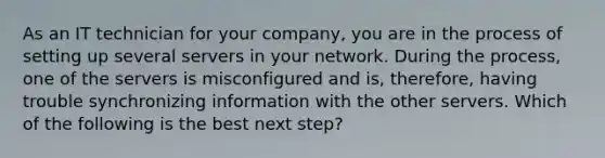 As an IT technician for your company, you are in the process of setting up several servers in your network. During the process, one of the servers is misconfigured and is, therefore, having trouble synchronizing information with the other servers. Which of the following is the best next step?