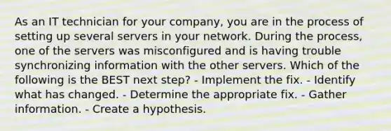 As an IT technician for your company, you are in the process of setting up several servers in your network. During the process, one of the servers was misconfigured and is having trouble synchronizing information with the other servers. Which of the following is the BEST next step? - Implement the fix. - Identify what has changed. - Determine the appropriate fix. - Gather information. - Create a hypothesis.