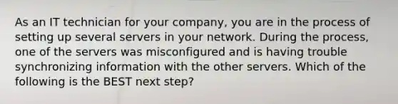 As an IT technician for your company, you are in the process of setting up several servers in your network. During the process, one of the servers was misconfigured and is having trouble synchronizing information with the other servers. Which of the following is the BEST next step?