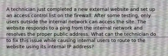 A technician just completed a new external website and set up an access control list on the firewall. After some testing, only users outside the internal network can access the site. The website responds to a ping from the internal network and resolves the proper public address. What can the technician do to fix this issue while causing internal users to route to the website using its internal IP address?