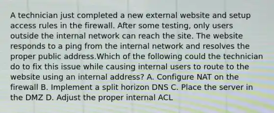 A technician just completed a new external website and setup access rules in the firewall. After some testing, only users outside the internal network can reach the site. The website responds to a ping from the internal network and resolves the proper public address.Which of the following could the technician do to fix this issue while causing internal users to route to the website using an internal address? A. Configure NAT on the firewall B. Implement a split horizon DNS C. Place the server in the DMZ D. Adjust the proper internal ACL