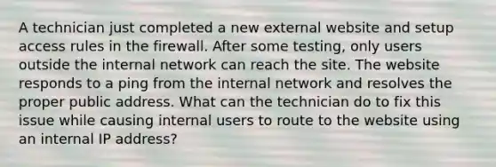 A technician just completed a new external website and setup access rules in the firewall. After some testing, only users outside the internal network can reach the site. The website responds to a ping from the internal network and resolves the proper public address. What can the technician do to fix this issue while causing internal users to route to the website using an internal IP address?