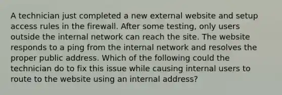 A technician just completed a new external website and setup access rules in the firewall. After some testing, only users outside the internal network can reach the site. The website responds to a ping from the internal network and resolves the proper public address. Which of the following could the technician do to fix this issue while causing internal users to route to the website using an internal address?