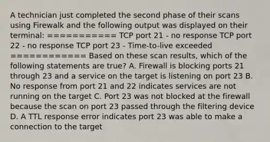 A technician just completed the second phase of their scans using Firewalk and the following output was displayed on their terminal: =========== TCP port 21 - no response TCP port 22 - no response TCP port 23 - Time-to-live exceeded ============ Based on these scan results, which of the following statements are true? A. Firewall is blocking ports 21 through 23 and a service on the target is listening on port 23 B. No response from port 21 and 22 indicates services are not running on the target C. Port 23 was not blocked at the firewall because the scan on port 23 passed through the filtering device D. A TTL response error indicates port 23 was able to make a connection to the target