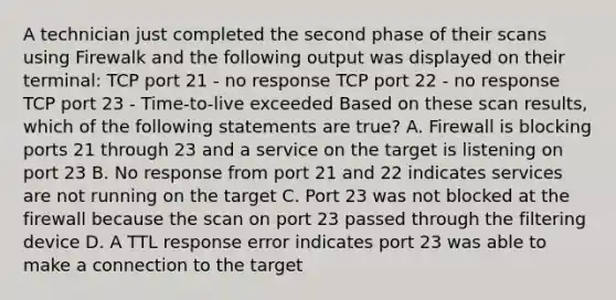 A technician just completed the second phase of their scans using Firewalk and the following output was displayed on their terminal: TCP port 21 - no response TCP port 22 - no response TCP port 23 - Time-to-live exceeded Based on these scan results, which of the following statements are true? A. Firewall is blocking ports 21 through 23 and a service on the target is listening on port 23 B. No response from port 21 and 22 indicates services are not running on the target C. Port 23 was not blocked at the firewall because the scan on port 23 passed through the filtering device D. A TTL response error indicates port 23 was able to make a connection to the target