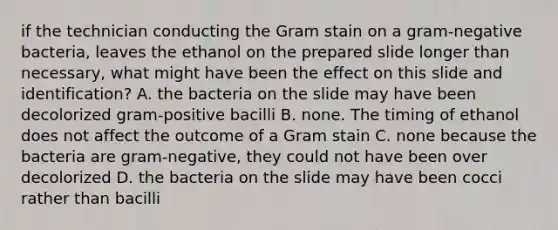 if the technician conducting the Gram stain on a gram-negative bacteria, leaves the ethanol on the prepared slide longer than necessary, what might have been the effect on this slide and identification? A. the bacteria on the slide may have been decolorized gram-positive bacilli B. none. The timing of ethanol does not affect the outcome of a Gram stain C. none because the bacteria are gram-negative, they could not have been over decolorized D. the bacteria on the slide may have been cocci rather than bacilli