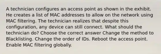 A technician configures an access point as shown in the exhibit. He creates a list of MAC addresses to allow on the network using MAC filtering. The technician realizes that despite this configuration, any device can still connect. What should the technician do? Choose the correct answer Change the method to Blacklisting. Change the order of IDs. Reboot the access point. Enable MAC filtering globally.