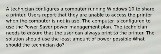 A technician configures a computer running Windows 10 to share a printer. Users report that they are unable to access the printer when the computer is not in use. The computer is configured to use the Power Saver power management plan. The technician needs to ensure that the user can always print to the printer. The solution should use the least amount of power possible What should the technician do?