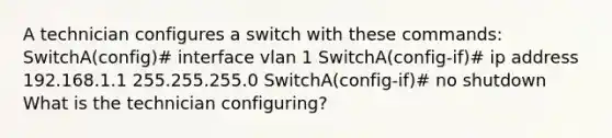 A technician configures a switch with these commands: SwitchA(config)# interface vlan 1 SwitchA(config-if)# ip address 192.168.1.1 255.255.255.0 SwitchA(config-if)# no shutdown What is the technician configuring?