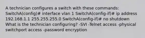 A technician configures a switch with these commands: SwitchA(config)# interface vlan 1 SwitchA(config-if)# ip address 192.168.1.1 255.255.255.0 SwitchA(config-if)# no shutdown What is the technician configuring? -SVI -Telnet access -physical switchport access -password encryption