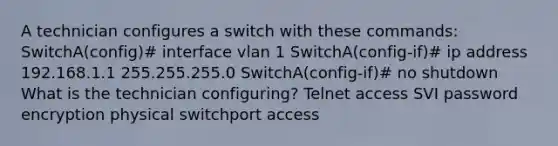 A technician configures a switch with these commands: SwitchA(config)# interface vlan 1 SwitchA(config-if)# ip address 192.168.1.1 255.255.255.0 SwitchA(config-if)# no shutdown What is the technician configuring? Telnet access SVI password encryption physical switchport access