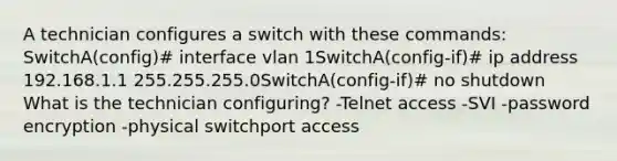 A technician configures a switch with these commands: SwitchA(config)# interface vlan 1SwitchA(config-if)# ip address 192.168.1.1 255.255.255.0SwitchA(config-if)# no shutdown What is the technician configuring? -Telnet access -SVI -password encryption -physical switchport access