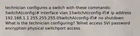 technician configures a switch with these commands: SwitchA(config)# interface vlan 1SwitchA(config-if)# ip address 192.168.1.1 255.255.255.0SwitchA(config-if)# no shutdown What is the technician configuring? Telnet access SVI password encryption physical switchport access