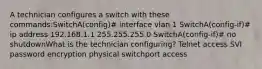 A technician configures a switch with these commands:SwitchA(config)# interface vlan 1 SwitchA(config-if)# ip address 192.168.1.1 255.255.255.0 SwitchA(config-if)# no shutdownWhat is the technician configuring? Telnet access SVI password encryption physical switchport access