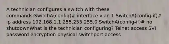 A technician configures a switch with these commands:SwitchA(config)# interface vlan 1 SwitchA(config-if)# ip address 192.168.1.1 255.255.255.0 SwitchA(config-if)# no shutdownWhat is the technician configuring? Telnet access SVI password encryption physical switchport access