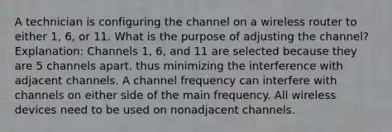 A technician is configuring the channel on a wireless router to either 1, 6, or 11. What is the purpose of adjusting the channel? Explanation: Channels 1, 6, and 11 are selected because they are 5 channels apart. thus minimizing the interference with adjacent channels. A channel frequency can interfere with channels on either side of the main frequency. All wireless devices need to be used on nonadjacent channels.