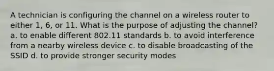 A technician is configuring the channel on a wireless router to either 1, 6, or 11. What is the purpose of adjusting the channel? a. to enable different 802.11 standards b. to avoid interference from a nearby wireless device c. to disable broadcasting of the SSID d. to provide stronger security modes