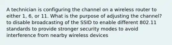 A technician is configuring the channel on a wireless router to either 1, 6, or 11. What is the purpose of adjusting the channel? to disable broadcasting of the SSID to enable different 802.11 standards to provide stronger security modes to avoid interference from nearby wireless devices