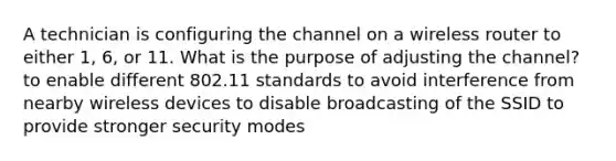 A technician is configuring the channel on a wireless router to either 1, 6, or 11. What is the purpose of adjusting the channel? to enable different 802.11 standards to avoid interference from nearby wireless devices to disable broadcasting of the SSID to provide stronger security modes